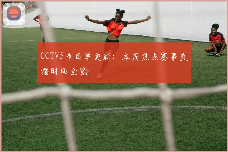 CCTV5节目单更新：本周焦点赛事直播时间全览