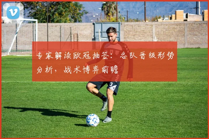 专家解读欧冠抽签：各队晋级形势分析，战术博弈前瞻