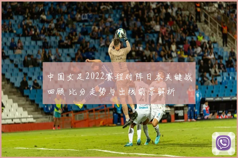 中国女足2022赛程对阵日本关键战回顾 比分走势与出线前景解析