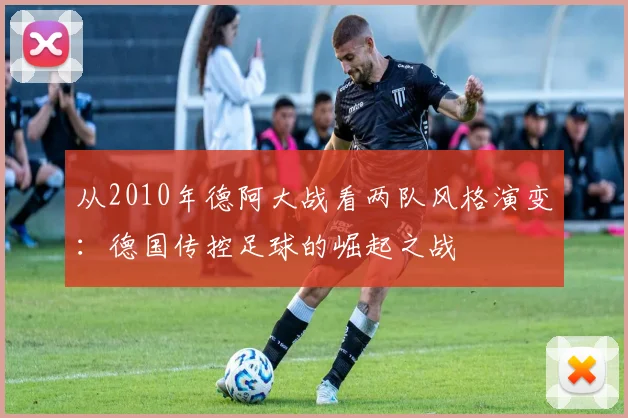 从2010年德阿大战看两队风格演变：德国传控足球的崛起之战
