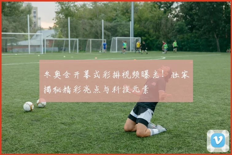 冬奥会开幕式彩排视频曝光！独家揭秘精彩亮点与科技元素