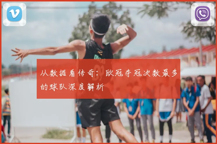 从数据看传奇：欧冠夺冠次数最多的球队深度解析