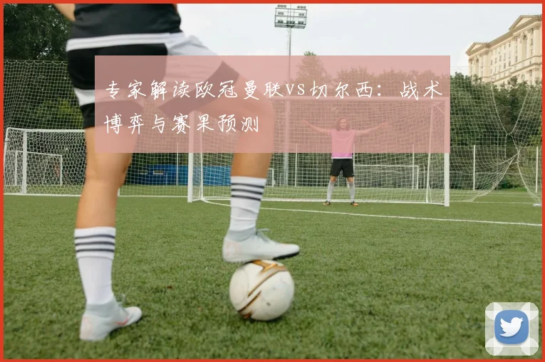 专家解读欧冠曼联vs切尔西：战术博弈与赛果预测