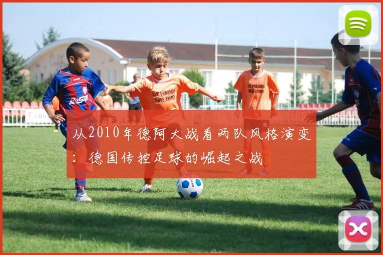 从2010年德阿大战看两队风格演变：德国传控足球的崛起之战