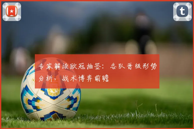 专家解读欧冠抽签：各队晋级形势分析，战术博弈前瞻