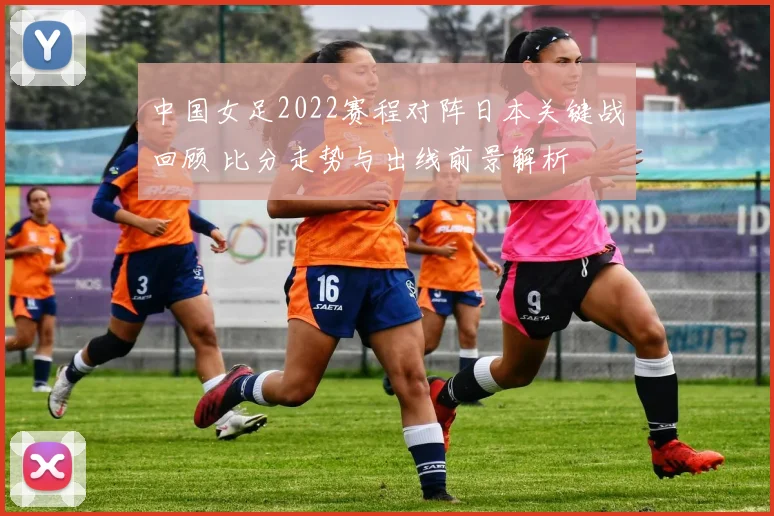 中国女足2022赛程对阵日本关键战回顾 比分走势与出线前景解析